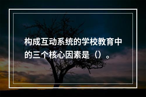 构成互动系统的学校教育中的三个核心因素是（）。