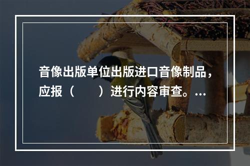 音像出版单位出版进口音像制品，应报（　　）进行内容审查。[