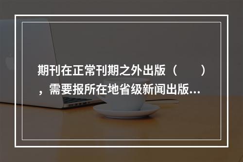 期刊在正常刊期之外出版（　　），需要报所在地省级新闻出版局