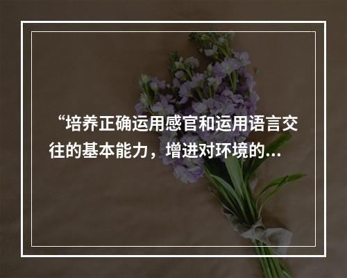 “培养正确运用感官和运用语言交往的基本能力，增进对环境的认识