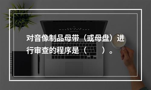 对音像制品母带（或母盘）进行审查的程序是（　　）。