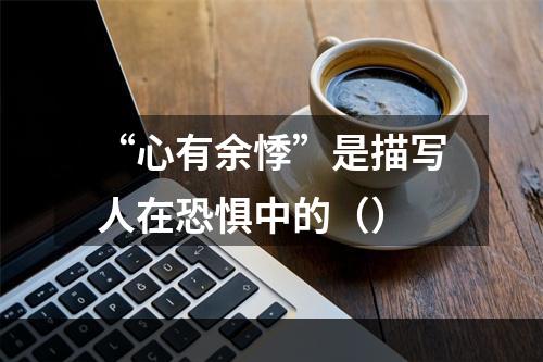 “心有余悸”是描写人在恐惧中的（）