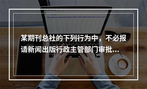 某期刊总社的下列行为中，不必报请新闻出版行政主管部门审批的