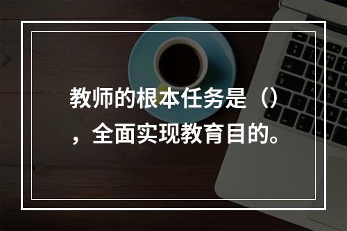 教师的根本任务是（），全面实现教育目的。