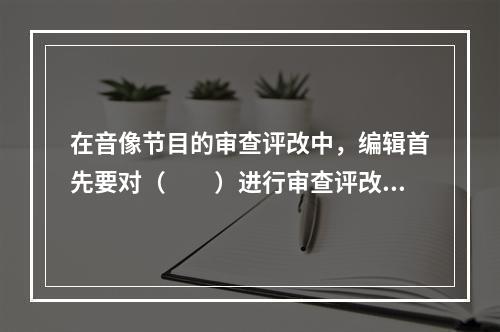 在音像节目的审查评改中，编辑首先要对（　　）进行审查评改。