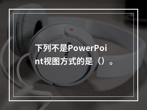 下列不是PowerPoint视图方式的是（）。