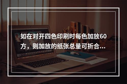 如在对开四色印刷时每色加放60方，则加放的纸张总量可折合为