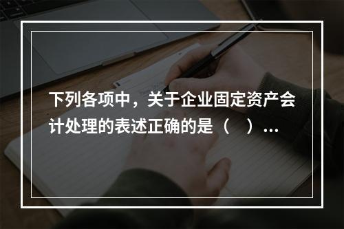 下列各项中，关于企业固定资产会计处理的表述正确的是（　）。