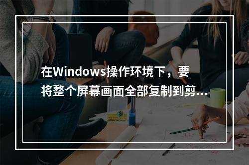 在Windows操作环境下，要将整个屏幕画面全部复制到剪贴板