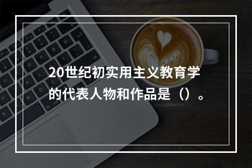 20世纪初实用主义教育学的代表人物和作品是（）。