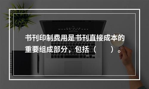 书刊印制费用是书刊直接成本的重要组成部分，包括（　　）。