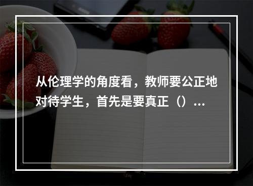 从伦理学的角度看，教师要公正地对待学生，首先是要真正（）。