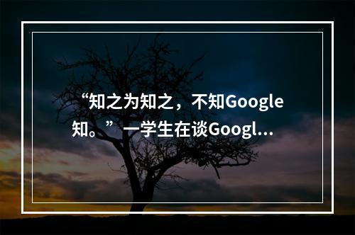 “知之为知之，不知Google知。”一学生在谈Google在