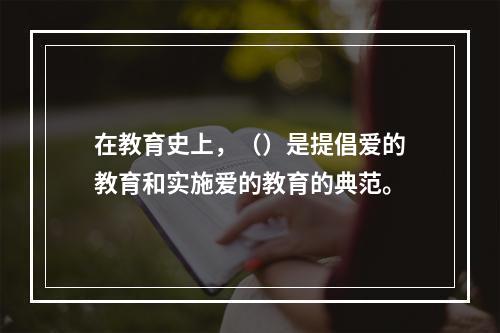 在教育史上，（）是提倡爱的教育和实施爱的教育的典范。