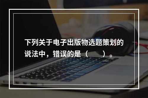 下列关于电子出版物选题策划的说法中，错误的是（　　）。