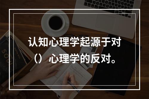 认知心理学起源于对（）心理学的反对。