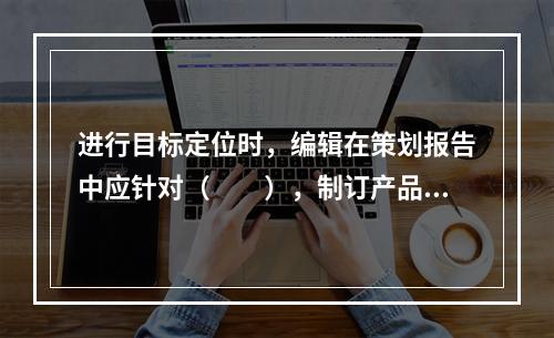 进行目标定位时，编辑在策划报告中应针对（　　），制订产品的