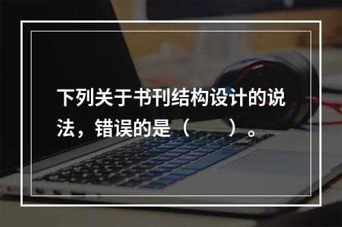 下列关于书刊结构设计的说法，错误的是（　　）。