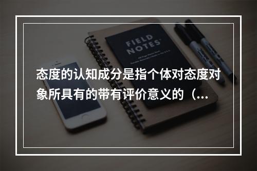 态度的认知成分是指个体对态度对象所具有的带有评价意义的（）。