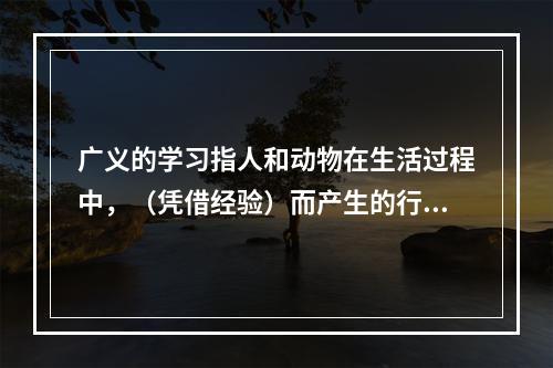 广义的学习指人和动物在生活过程中，（凭借经验）而产生的行为或