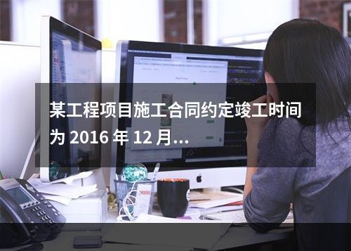 某工程项目施工合同约定竣工时间为 2016 年 12 月 3