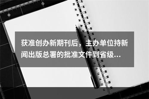 获准创办新期刊后，主办单位持新闻出版总署的批准文件到省级新