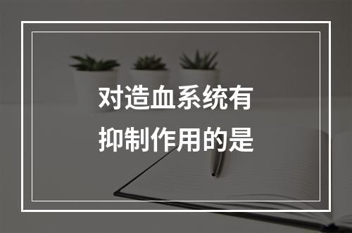 对造血系统有抑制作用的是