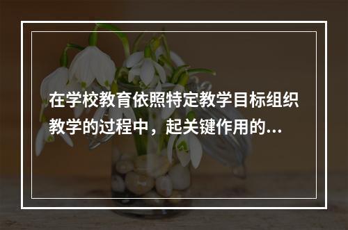 在学校教育依照特定教学目标组织教学的过程中，起关键作用的是（