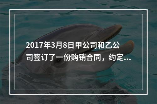 2017年3月8日甲公司和乙公司签订了一份购销合同，约定甲公