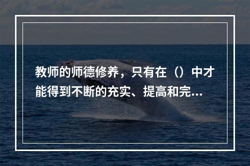 教师的师德修养，只有在（）中才能得到不断的充实、提高和完善。