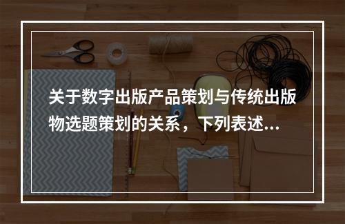 关于数字出版产品策划与传统出版物选题策划的关系，下列表述错