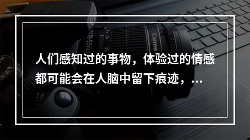 人们感知过的事物，体验过的情感都可能会在人脑中留下痕迹，以后