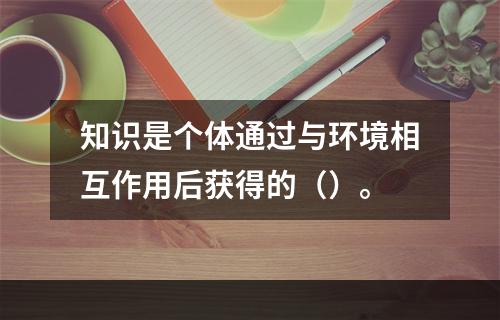 知识是个体通过与环境相互作用后获得的（）。