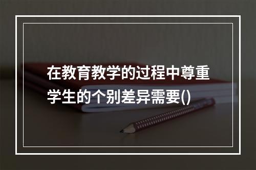 在教育教学的过程中尊重学生的个别差异需要()