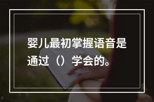 婴儿最初掌握语音是通过（）学会的。