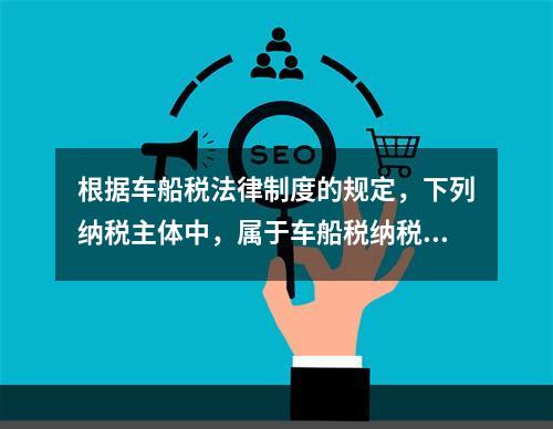 根据车船税法律制度的规定，下列纳税主体中，属于车船税纳税人的