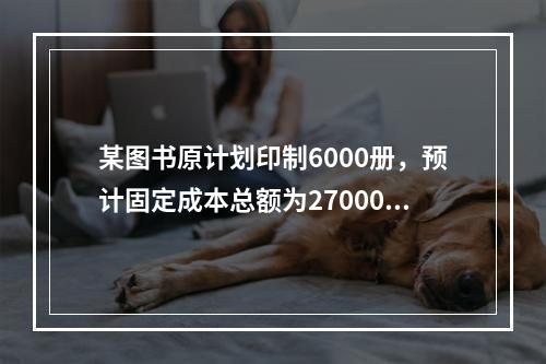 某图书原计划印制6000册，预计固定成本总额为27000元