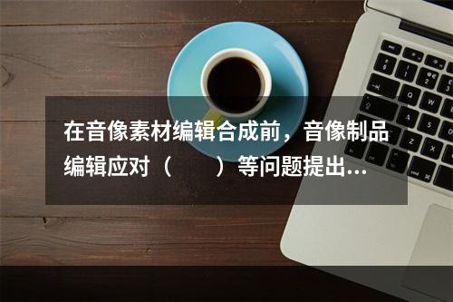 在音像素材编辑合成前，音像制品编辑应对（　　）等问题提出处