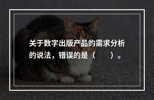 关于数字出版产品的需求分析的说法，错误的是（　　）。