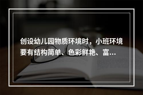 创设幼儿园物质环境时，小班环境要有结构简单、色彩鲜艳、富有感