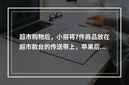 超市购物后，小丽将7件商品放在超市款台的传送带上，苹果后面紧