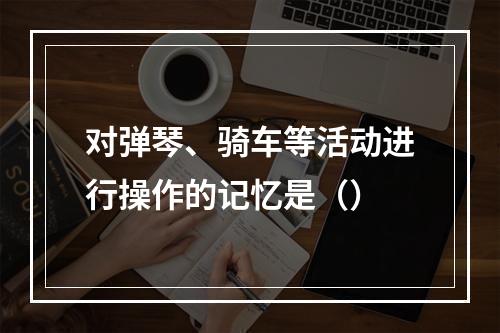 对弹琴、骑车等活动进行操作的记忆是（）