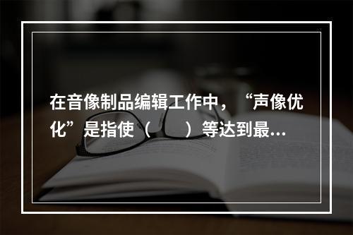 在音像制品编辑工作中，“声像优化”是指使（　　）等达到最佳