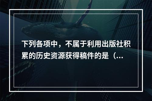 下列各项中，不属于利用出版社积累的历史资源获得稿件的是（　