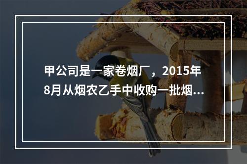 甲公司是一家卷烟厂，2015年8月从烟农乙手中收购一批烟叶，