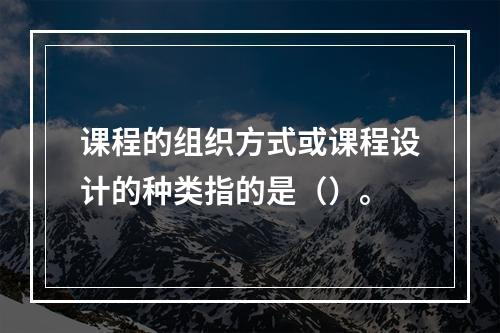 课程的组织方式或课程设计的种类指的是（）。