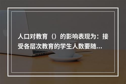 人口对教育（）的影响表现为：接受各层次教育的学生人数要随着人