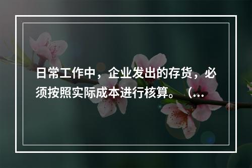 日常工作中，企业发出的存货，必须按照实际成本进行核算。（　）