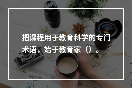 把课程用于教育科学的专门术语，始于教育家（）。