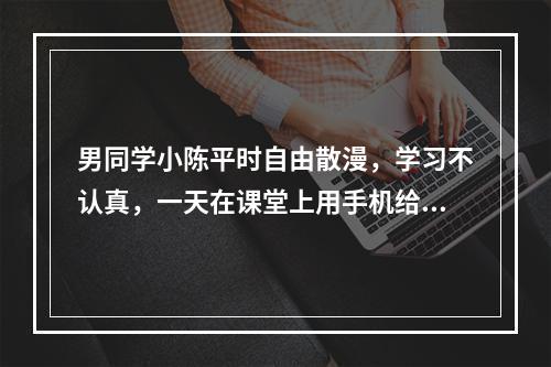 男同学小陈平时自由散漫，学习不认真，一天在课堂上用手机给班上